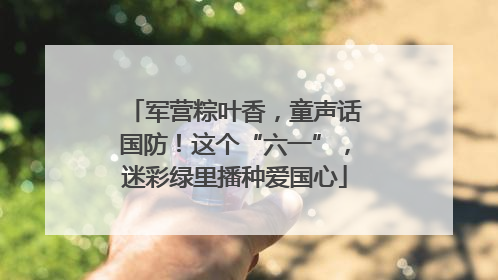 军营粽叶香，童声话国防！这个“六一”，迷彩绿里播种爱国心