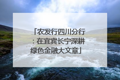 农发行四川分行：在宜宾长宁深耕绿色金融大文章