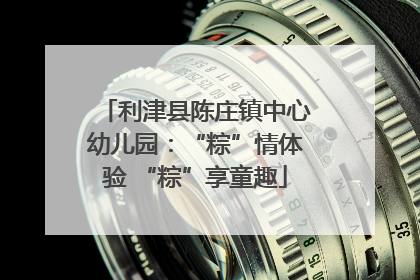 利津县陈庄镇中心幼儿园：“粽”情体验 “粽”享童趣