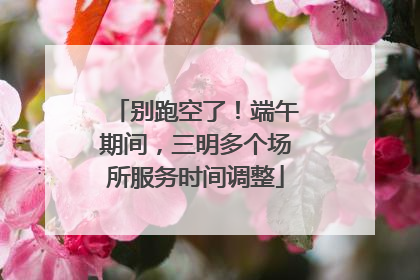 别跑空了！端午期间，三明多个场所服务时间调整