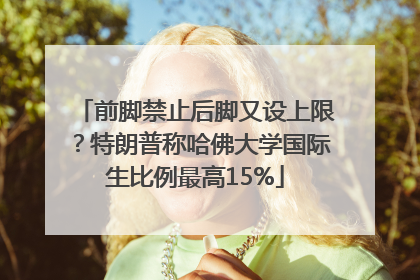 前脚禁止后脚又设上限？特朗普称哈佛大学国际生比例最高15%