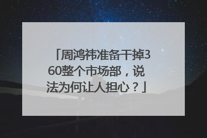 周鸿祎准备干掉360整个市场部，说法为何让人担心？
