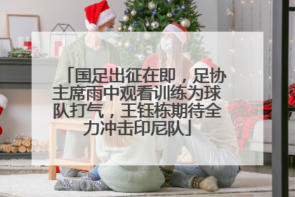 国足出征在即，足协主席雨中观看训练为球队打气，王钰栋期待全力冲击印尼队
