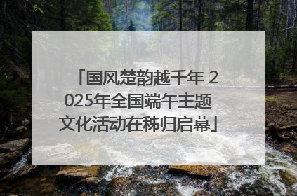 国风楚韵越千年 2025年全国端午主题文化活动在秭归启幕