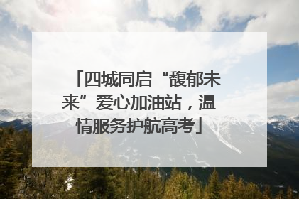 四城同启“馥郁未来”爱心加油站，温情服务护航高考