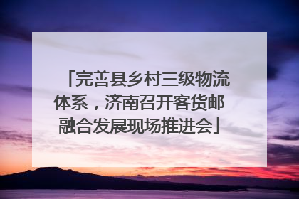 完善县乡村三级物流体系，济南召开客货邮融合发展现场推进会