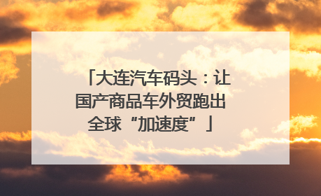 大连汽车码头：让国产商品车外贸跑出全球“加速度”