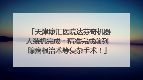 天津康汇医院达芬奇机器人装机完成：精准完成前列腺癌根治术等复杂手术！