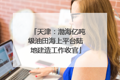 天津：渤海亿吨级油田海上平台陆地建造工作收官