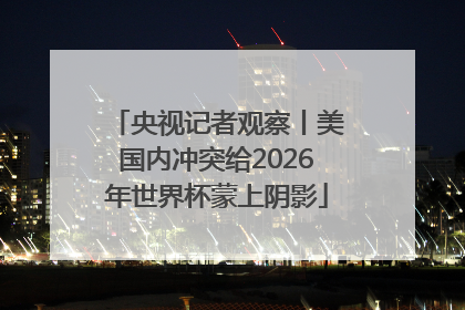 央视记者观察丨美国内冲突给2026年世界杯蒙上阴影