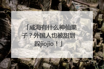 威海有什么神仙果子？外国人也被甜到跺jiojio！