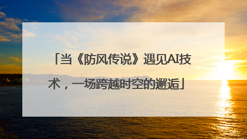 当《防风传说》遇见AI技术，一场跨越时空的邂逅