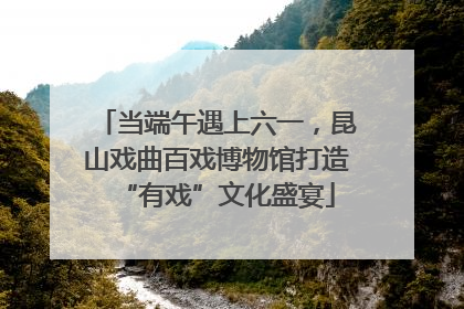 当端午遇上六一，昆山戏曲百戏博物馆打造“有戏”文化盛宴