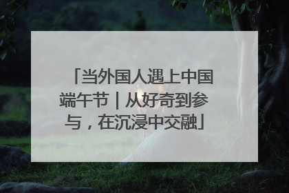 当外国人遇上中国端午节｜从好奇到参与，在沉浸中交融