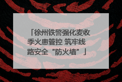 徐州铁警强化麦收季火患管控 筑牢线路安全“防火墙”