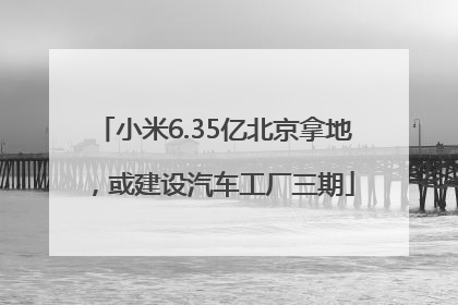 小米6.35亿北京拿地，或建设汽车工厂三期