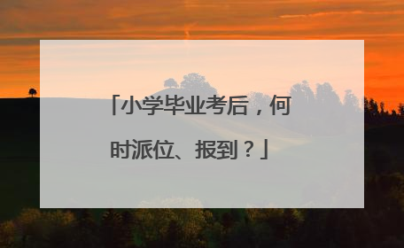 小学毕业考后，何时派位、报到？