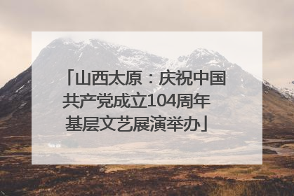 山西太原：庆祝中国共产党成立104周年基层文艺展演举办