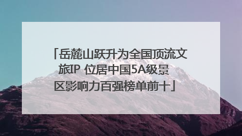 岳麓山跃升为全国顶流文旅IP 位居中国5A级景区影响力百强榜单前十
