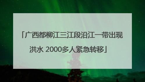 广西都柳江三江段沿江一带出现洪水 2000多人紧急转移