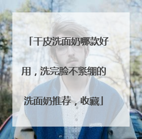 干皮洗面奶哪款好用，洗完脸不紧绷的洗面奶推荐，收藏