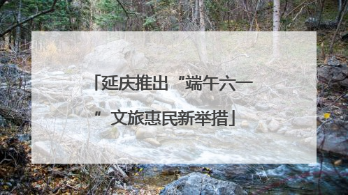 延庆推出“端午六一”文旅惠民新举措