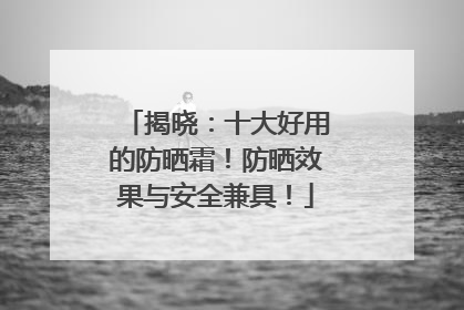 揭晓：十大好用的防晒霜！防晒效果与安全兼具！
