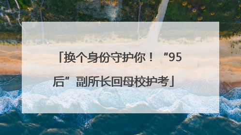 换个身份守护你！“95后”副所长回母校护考