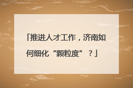 推进人才工作，济南如何细化“颗粒度”？