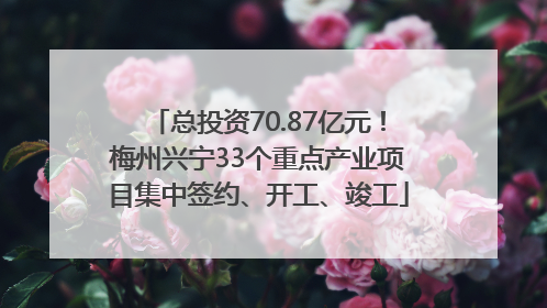 总投资70.87亿元！梅州兴宁33个重点产业项目集中签约、开工、竣工