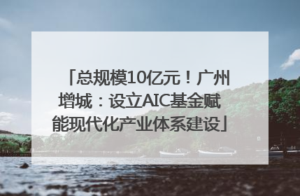 总规模10亿元！广州增城：设立AIC基金赋能现代化产业体系建设