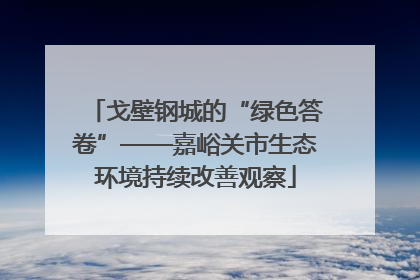戈壁钢城的“绿色答卷”——嘉峪关市生态环境持续改善观察