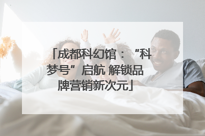 成都科幻馆：“科梦号”启航 解锁品牌营销新次元