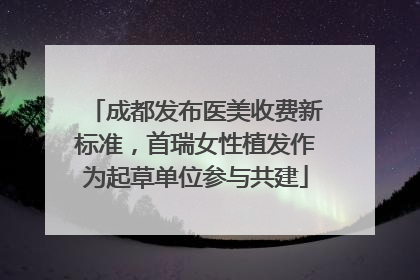 成都发布医美收费新标准，首瑞女性植发作为起草单位参与共建