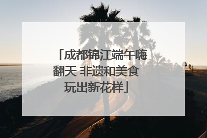 成都锦江端午嗨翻天 非遗和美食玩出新花样