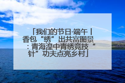 我们的节日·端午丨香包“绣”出共富图景：青海湟中青绣竞技“针”功夫点亮乡村