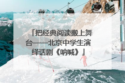 把经典阅读搬上舞台——北京中学生演绎话剧《呐喊》