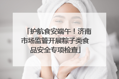 护航食安端午！济南市场监管开展粽子类食品安全专项检查