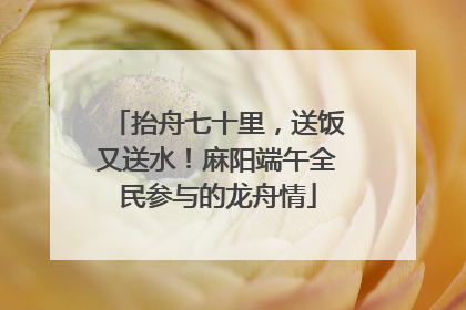 抬舟七十里，送饭又送水！麻阳端午全民参与的龙舟情