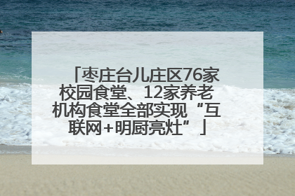 枣庄台儿庄区76家校园食堂、12家养老机构食堂全部实现“互联网+明厨亮灶”