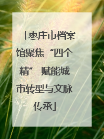 枣庄市档案馆聚焦“四个精” 赋能城市转型与文脉传承