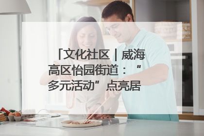 文化社区｜威海高区怡园街道：“多元活动”点亮居民“多彩生活”