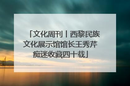文化周刊丨西黎民族文化展示馆馆长王秀芹痴迷收藏四十载