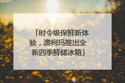 时令级保鲜新体验，澳柯玛推出全新四季鲜储冰箱