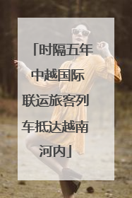 时隔五年 中越国际联运旅客列车抵达越南河内