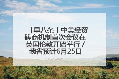 早八条丨中美经贸磋商机制首次会议在英国伦敦开始举行／我省预计6月25日公布高考成绩与录取最低控制分数线