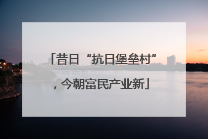 昔日“抗日堡垒村”，今朝富民产业新
