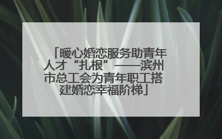 暖心婚恋服务助青年人才“扎根”——滨州市总工会为青年职工搭建婚恋幸福阶梯