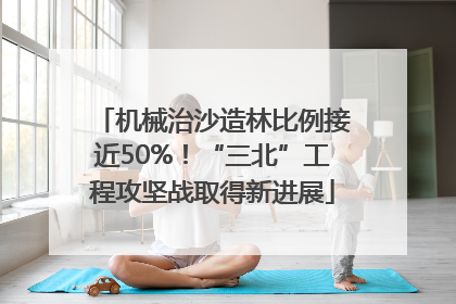 机械治沙造林比例接近50%！“三北”工程攻坚战取得新进展
