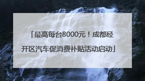 最高每台8000元！成都经开区汽车促消费补贴活动启动